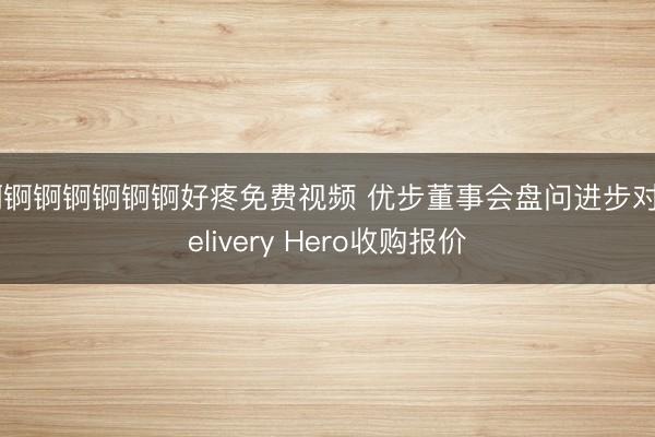 锕锕锕锕锕锕锕好疼免费视频 优步董事会盘问进步对Delivery Hero收购报价