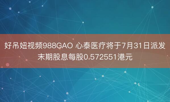好吊妞视频988GAO 心泰医疗将于7月31日派发末期股息每股0.572551港元