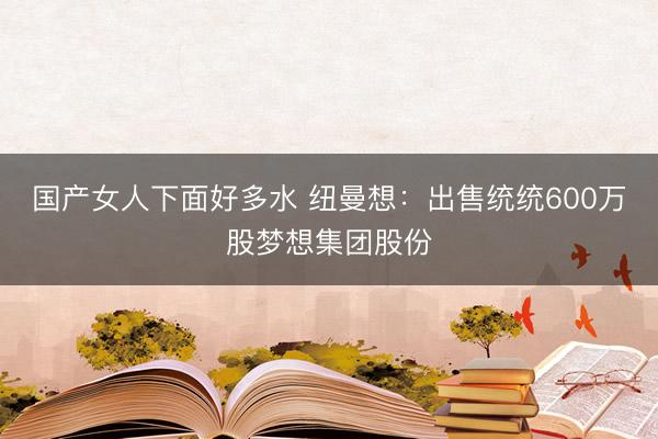 国产女人下面好多水 纽曼想：出售统统600万股梦想集团股份