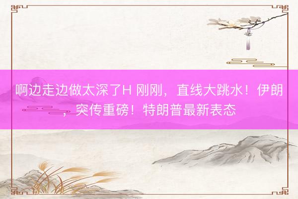 啊边走边做太深了H 刚刚，直线大跳水！伊朗，突传重磅！特朗普最新表态