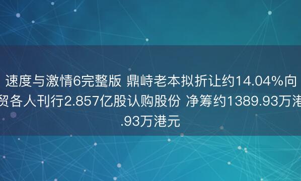 速度与激情6完整版 鼎峙老本拟折让约14.04%向众贸各人刊行2.857亿股认购股份 净筹约1389.93万港元