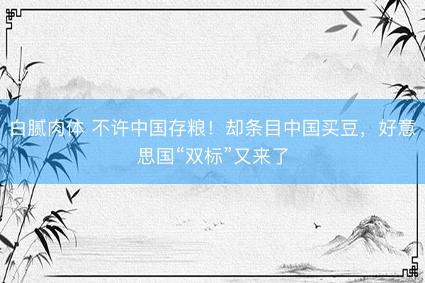 白腻肉体 不许中国存粮!却条目中国买豆,好意思国“双标”又来了