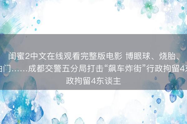 闺蜜2中文在线观看完整版电影 博眼球、烧胎、猛轰油门……成都交警五分局打击“飙车炸街”行政拘留4东谈主