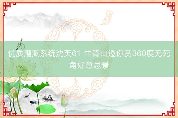 优质灌溉系统沈芙61 牛背山邀你赏360度无死角好意思景