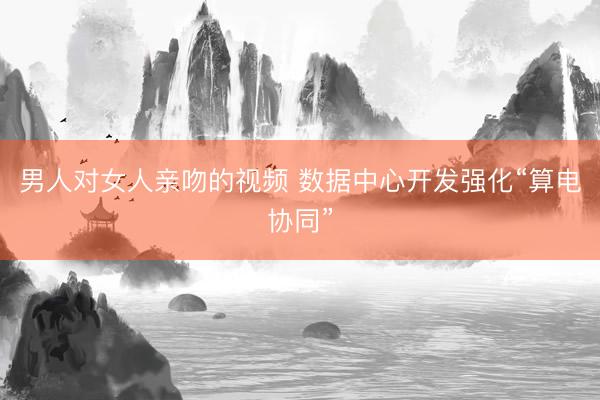 男人对女人亲吻的视频 数据中心开发强化“算电协同”