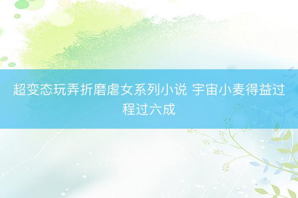 超变态玩弄折磨虐女系列小说 宇宙小麦得益过程过六成