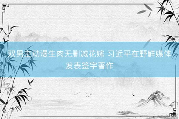 双男主动漫生肉无删减花嫁 习近平在野鲜媒体发表签字著作