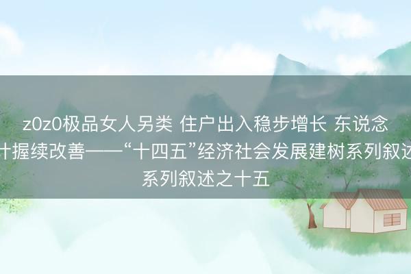 z0z0极品女人另类 住户出入稳步增长 东说念主民生计握续改善——“十四五”经济社会发展建树系列叙述之十五
