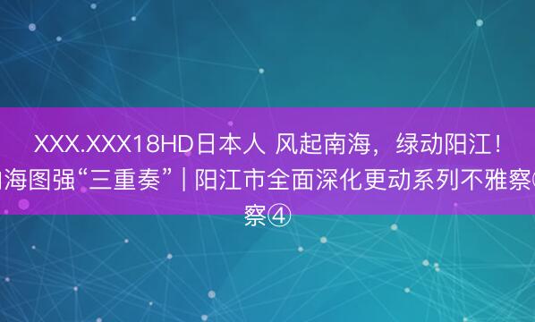 XXX.XXX18HD日本人 风起南海，绿动阳江！向海图强“三重奏” | 阳江市全面深化更动系列不雅察④