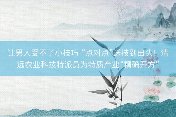 让男人受不了小技巧 “点对点”送技到田头！清远农业科技特派员为特质产业“精确开方”