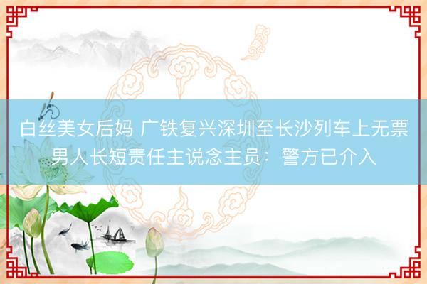 白丝美女后妈 广铁复兴深圳至长沙列车上无票男人长短责任主说念主员:警方已介入