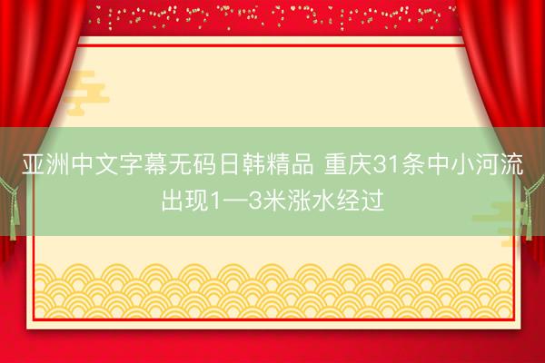 亚洲中文字幕无码日韩精品 重庆31条中小河流出现1—3米涨水经过