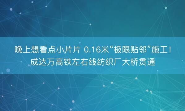 晚上想看点小片片 0.16米“极限贴邻”施工！成达万高铁左右线纺织厂大桥贯通