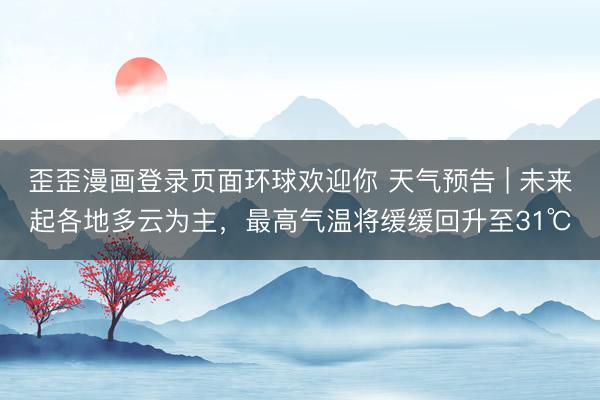 歪歪漫画登录页面环球欢迎你 天气预告 | 未来起各地多云为主，最高气温将缓缓回升至31℃