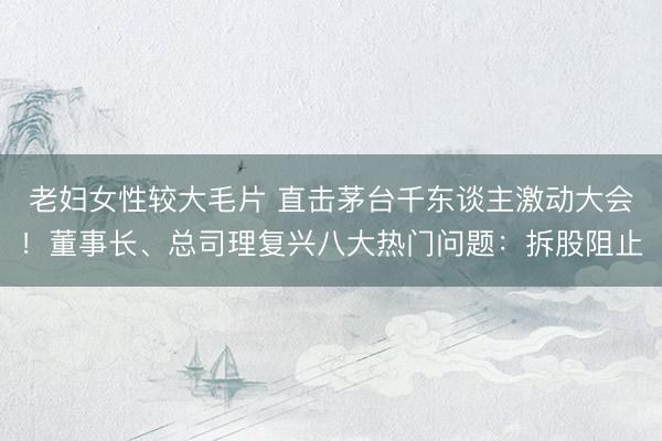 老妇女性较大毛片 直击茅台千东谈主激动大会！董事长、总司理复兴八大热门问题：拆股阻止