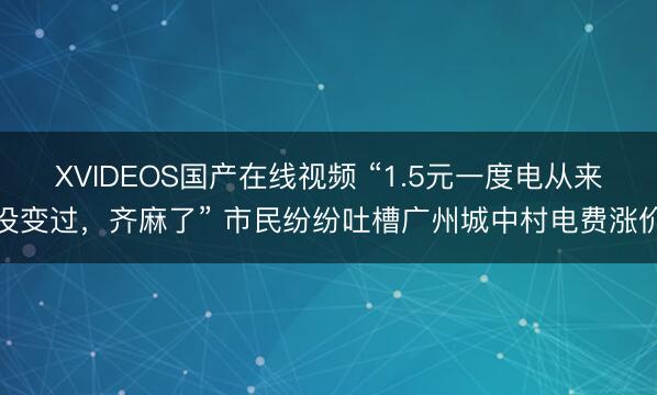 XVIDEOS国产在线视频 “1.5元一度电从来没变过，齐麻了” 市民纷纷吐槽广州城中村电费涨价