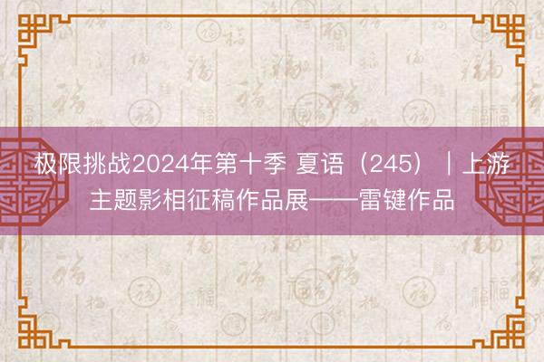 极限挑战2024年第十季 夏语(245)|上游主题影相征稿作品展——雷键作品