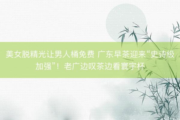 美女脱精光让男人桶免费 广东早茶迎来“史诗级加强”！老广边叹茶边看寰宇杯