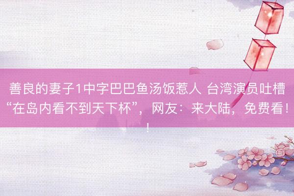 善良的妻子1中字巴巴鱼汤饭惹人 台湾演员吐槽“在岛内看不到天下杯”，网友：来大陆，免费看！