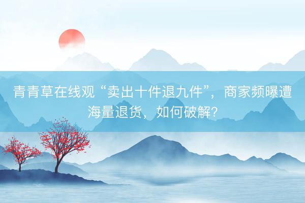青青草在线观 “卖出十件退九件”,商家频曝遭海量退货,如何破解?