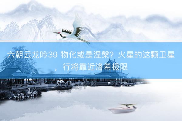 六朝云龙吟39 物化或是涅槃？火星的这颗卫星，行将靠近洛希极限