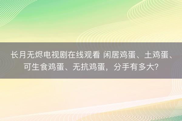 长月无烬电视剧在线观看 闲居鸡蛋、土鸡蛋、可生食鸡蛋、无抗鸡蛋，分手有多大？