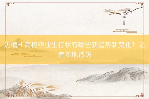 奶糖H 高校毕业生行状有哪些新趋势新变化?记者多地造访