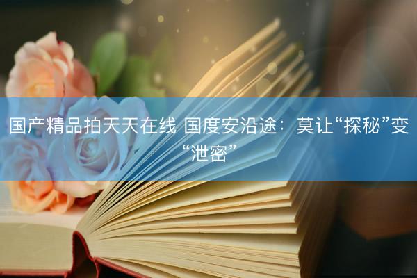 国产精品拍天天在线 国度安沿途:莫让“探秘”变“泄密”