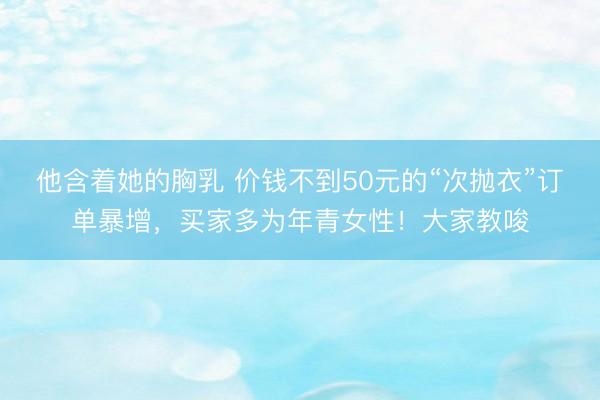 他含着她的胸乳 价钱不到50元的“次抛衣”订单暴增，买家多为年青女性！大家教唆