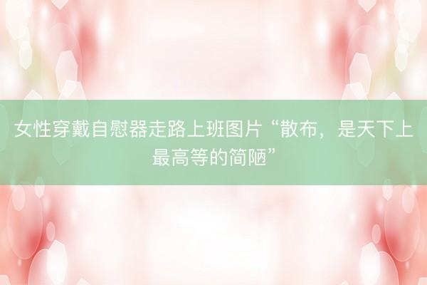女性穿戴自慰器走路上班图片 “散布,是天下上最高等的简陋”