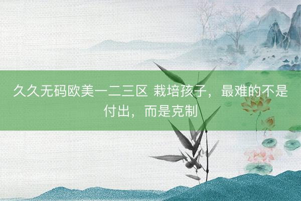 久久无码欧美一二三区 栽培孩子，最难的不是付出，而是克制
