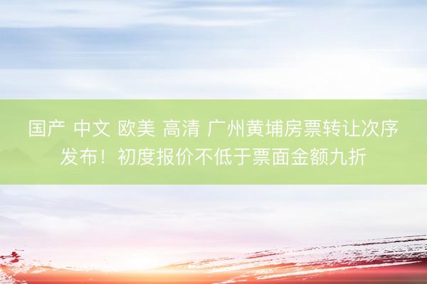 国产 中文 欧美 高清 广州黄埔房票转让次序发布！初度报价不低于票面金额九折