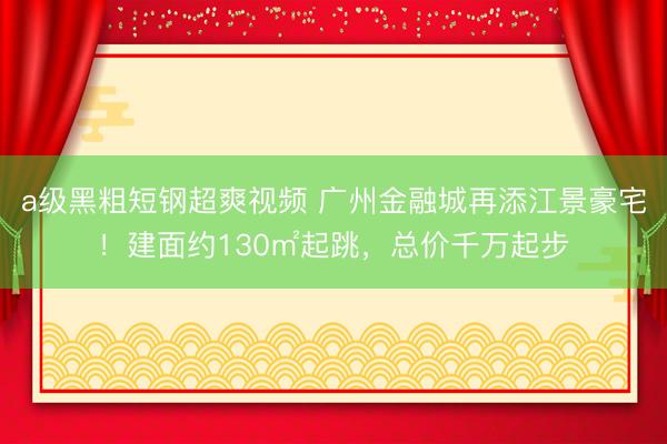 a级黑粗短钢超爽视频 广州金融城再添江景豪宅！建面约130㎡起跳，总价千万起步