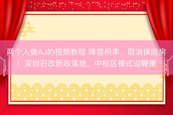 两个人做AJ的视频教程 降容积率、取消保险房！深圳旧改新政落地，中枢区模式迎鞭策