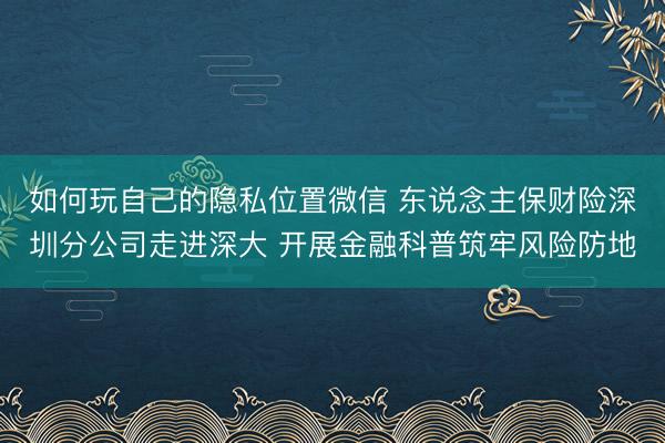 如何玩自己的隐私位置微信 东说念主保财险深圳分公司走进深大 开展金融科普筑牢风险防地
