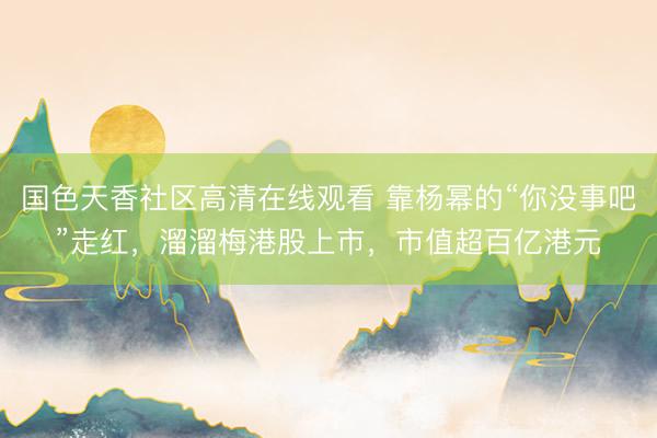 国色天香社区高清在线观看 靠杨幂的“你没事吧”走红，溜溜梅港股上市，市值超百亿港元