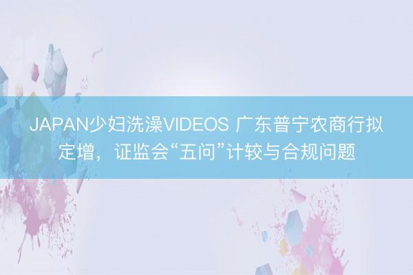 JAPAN少妇洗澡VIDEOS 广东普宁农商行拟定增，证监会“五问”计较与合规问题
