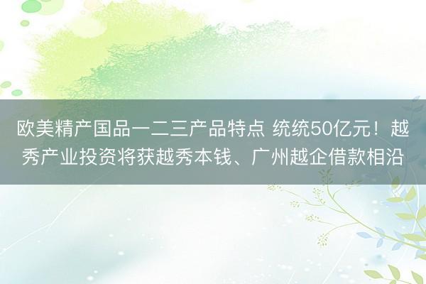 欧美精产国品一二三产品特点 统统50亿元！越秀产业投资将获越秀本钱、广州越企借款相沿