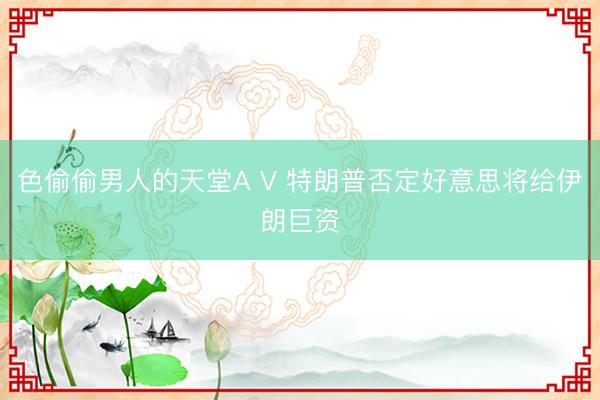 色偷偷男人的天堂A V 特朗普否定好意思将给伊朗巨资