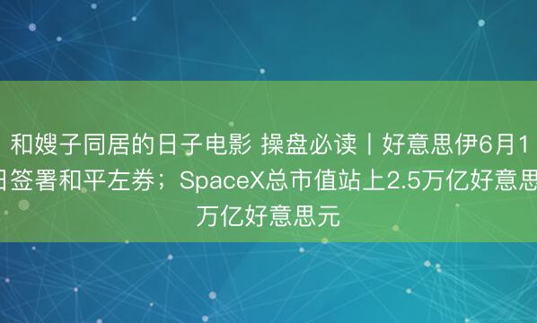 和嫂子同居的日子电影 操盘必读丨好意思伊6月19日签署和平左券；SpaceX总市值站上2.5万亿好意思元