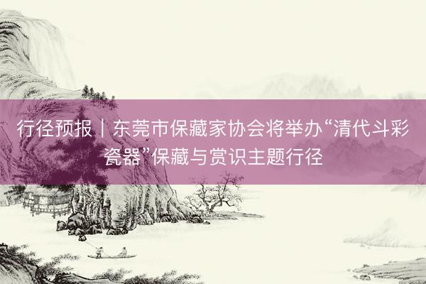 行径预报｜东莞市保藏家协会将举办“清代斗彩瓷器”保藏与赏识主题行径
