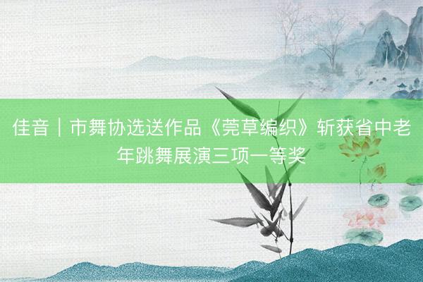 佳音｜市舞协选送作品《莞草编织》斩获省中老年跳舞展演三项一等奖
