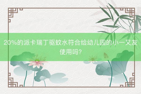 20%的派卡瑞丁驱蚊水符合给幼儿园的小一又友使用吗？