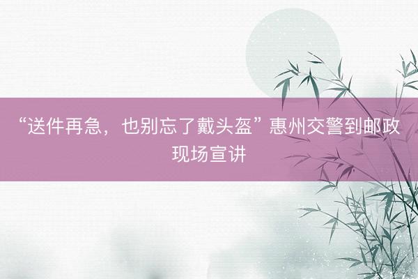 “送件再急，也别忘了戴头盔” 惠州交警到邮政现场宣讲