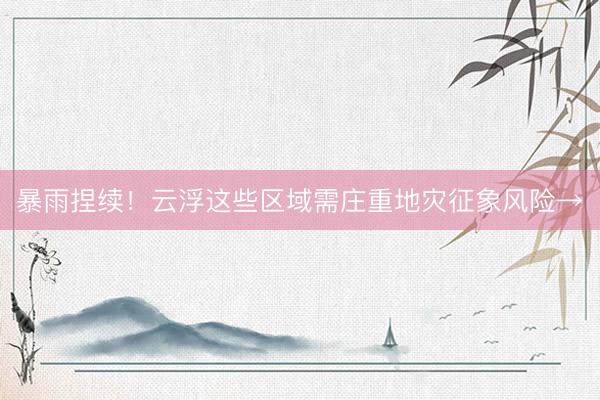 暴雨捏续！云浮这些区域需庄重地灾征象风险→