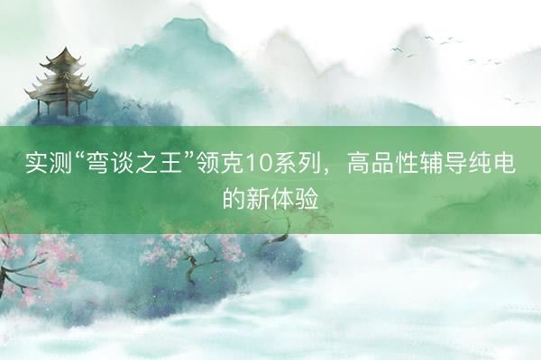 实测“弯谈之王”领克10系列，高品性辅导纯电的新体验