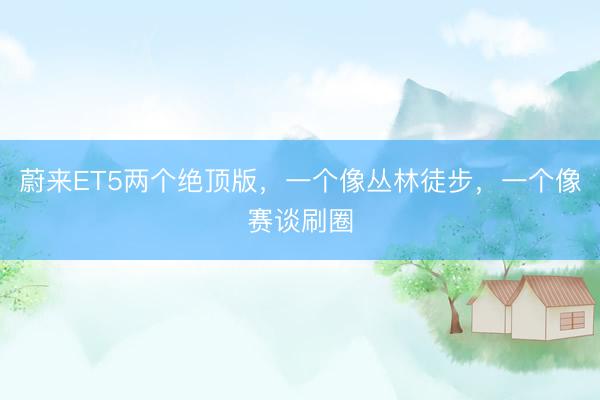 蔚来ET5两个绝顶版，一个像丛林徒步，一个像赛谈刷圈