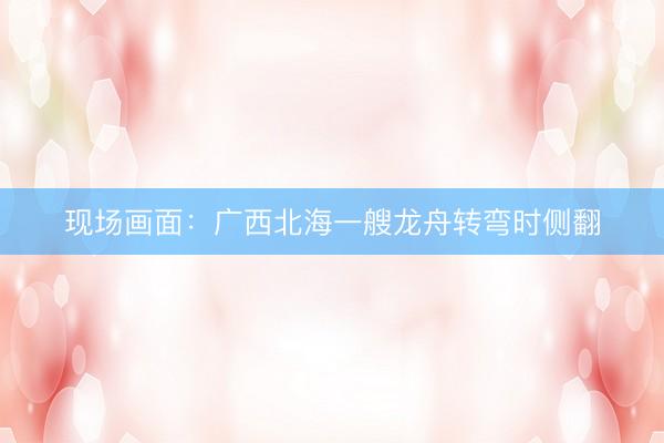现场画面：广西北海一艘龙舟转弯时侧翻