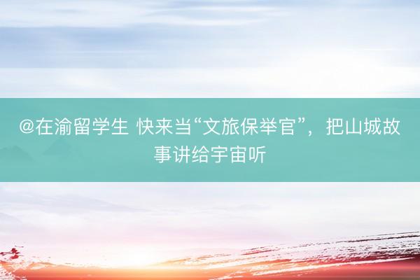 @在渝留学生 快来当“文旅保举官”,把山城故事讲给宇宙听