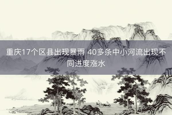 重庆17个区县出现暴雨 40多条中小河流出现不同进度涨水